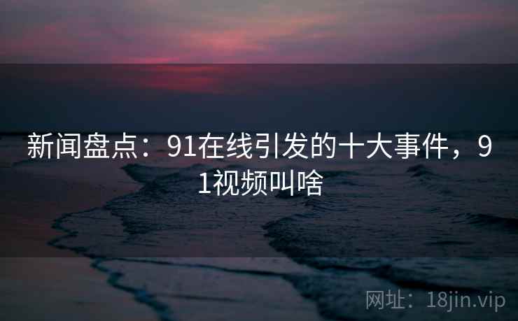 新闻盘点：91在线引发的十大事件，91视频叫啥