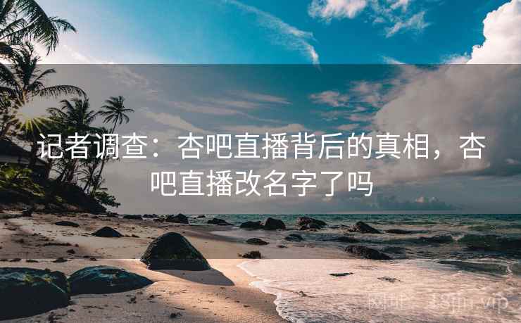 记者调查：杏吧直播背后的真相，杏吧直播改名字了吗
