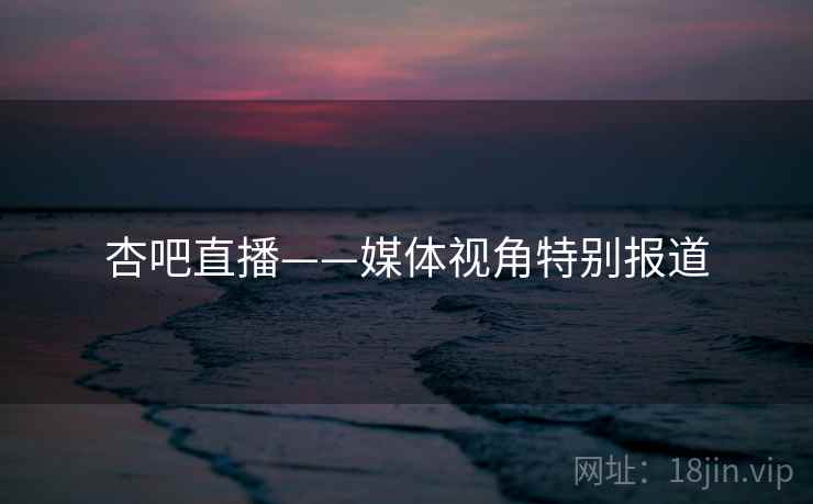 杏吧直播——媒体视角特别报道
