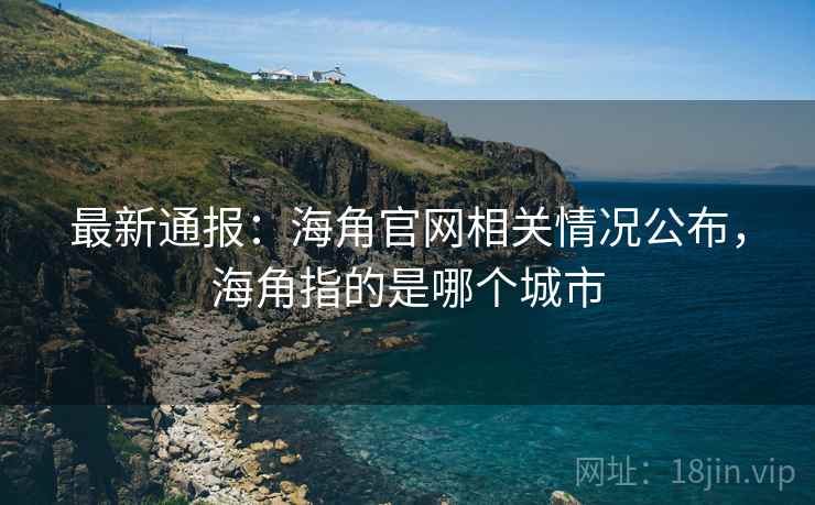 最新通报：海角官网相关情况公布，海角指的是哪个城市