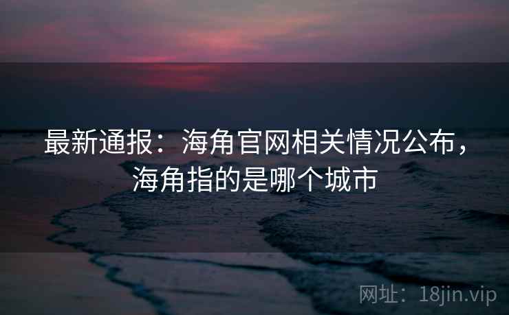 最新通报：海角官网相关情况公布，海角指的是哪个城市