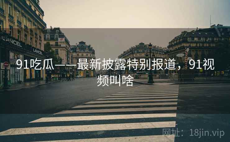 91吃瓜——最新披露特别报道，91视频叫啥