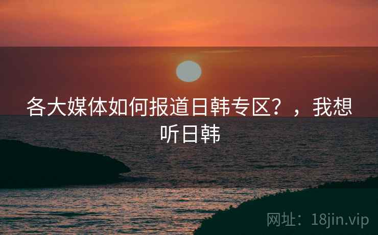 各大媒体如何报道日韩专区？，我想听日韩