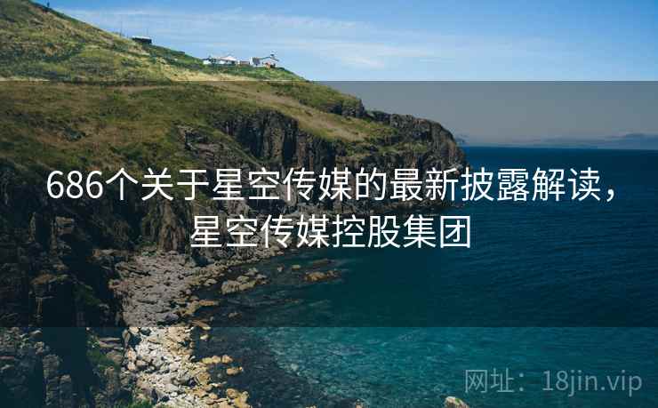 686个关于星空传媒的最新披露解读，星空传媒控股集团