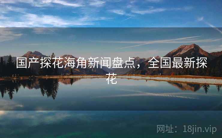国产探花海角新闻盘点，全国最新探花
