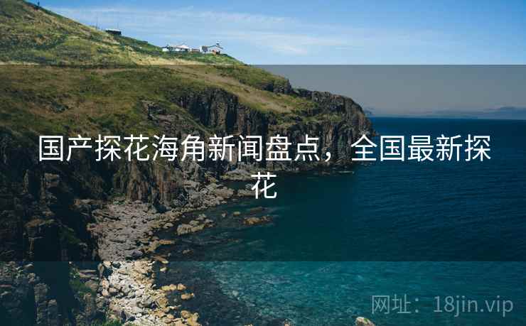 国产探花海角新闻盘点，全国最新探花
