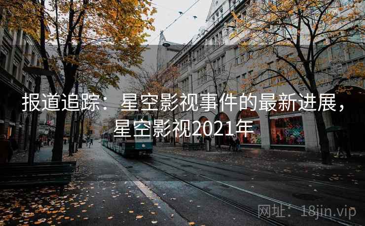 报道追踪：星空影视事件的最新进展，星空影视2021年