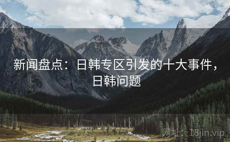新闻盘点：日韩专区引发的十大事件，日韩问题