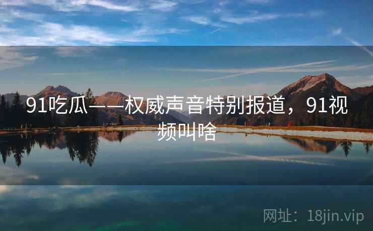 91吃瓜——权威声音特别报道，91视频叫啥