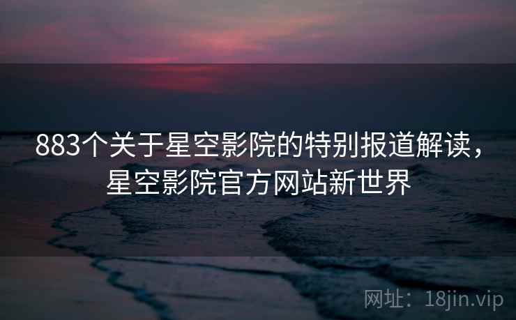 883个关于星空影院的特别报道解读，星空影院官方网站新世界