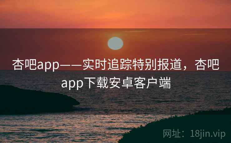 杏吧app——实时追踪特别报道，杏吧app下载安卓客户端