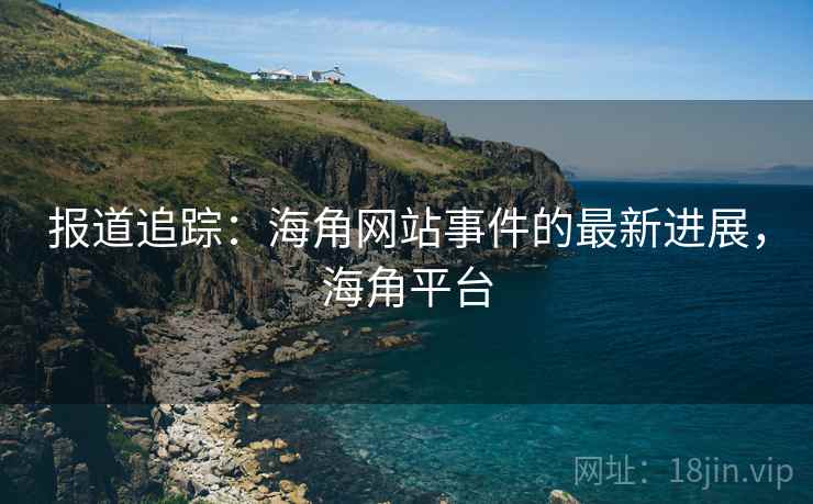 报道追踪：海角网站事件的最新进展，海角平台