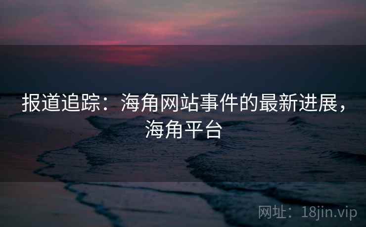 报道追踪：海角网站事件的最新进展，海角平台