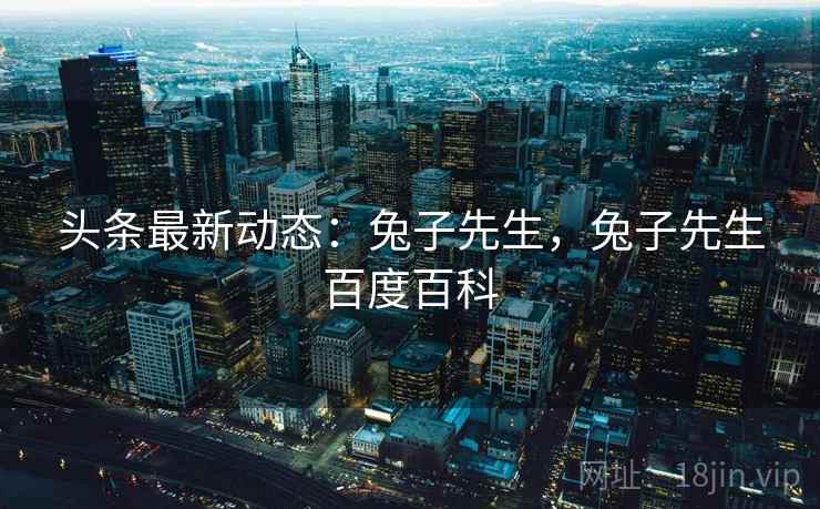 头条最新动态：兔子先生，兔子先生百度百科