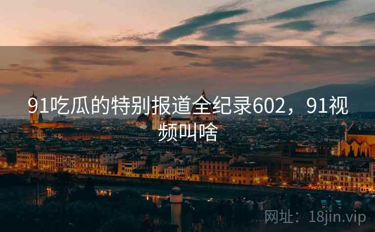 91吃瓜的特别报道全纪录602，91视频叫啥