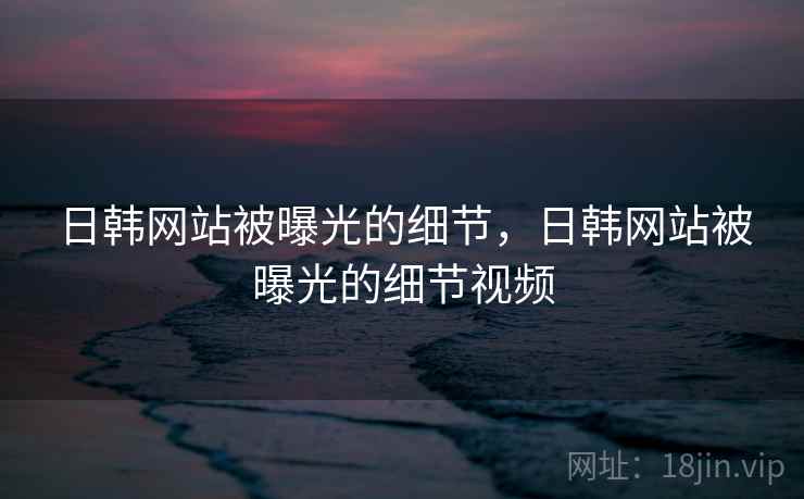 日韩网站被曝光的细节，日韩网站被曝光的细节视频