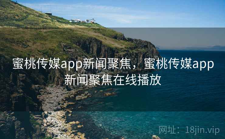 蜜桃传媒app新闻聚焦，蜜桃传媒app新闻聚焦在线播放