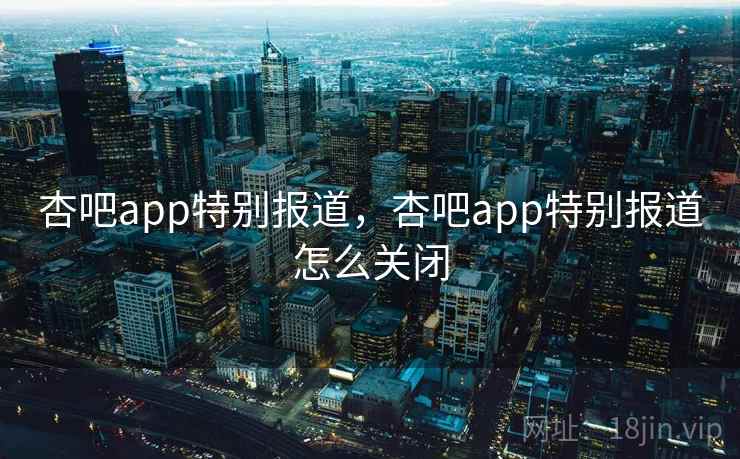 杏吧app特别报道，杏吧app特别报道怎么关闭