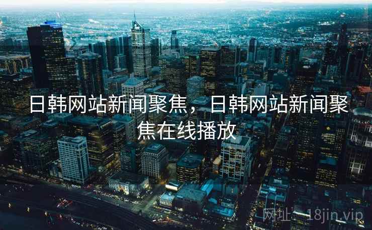 日韩网站新闻聚焦，日韩网站新闻聚焦在线播放