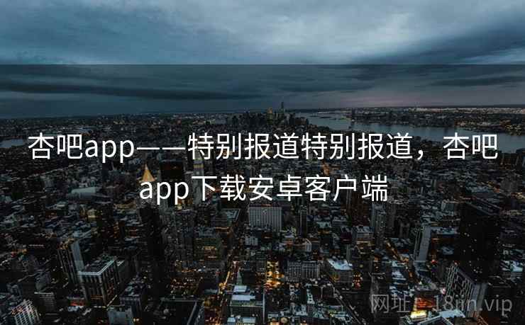 杏吧app——特别报道特别报道，杏吧app下载安卓客户端