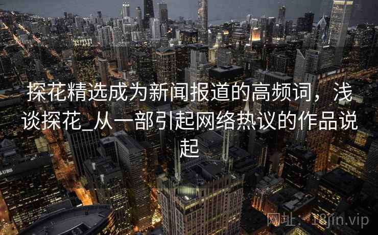 探花精选成为新闻报道的高频词，浅谈探花_从一部引起网络热议的作品说起