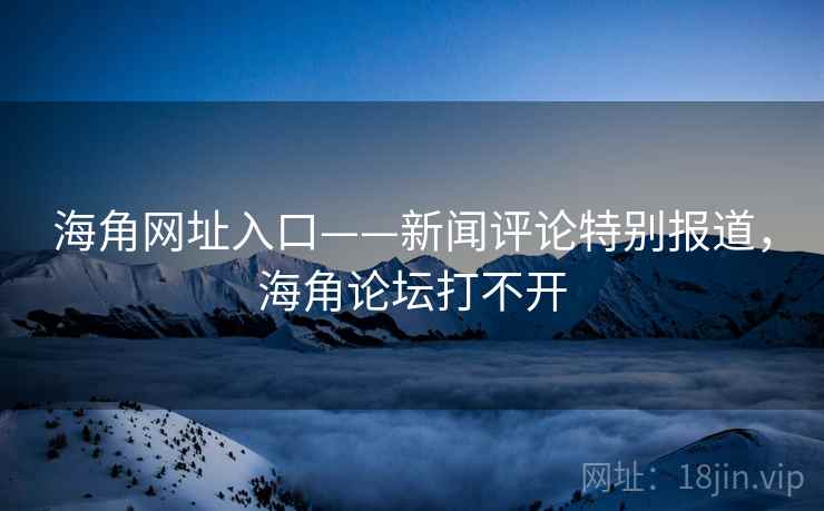 海角网址入口——新闻评论特别报道，海角论坛打不开
