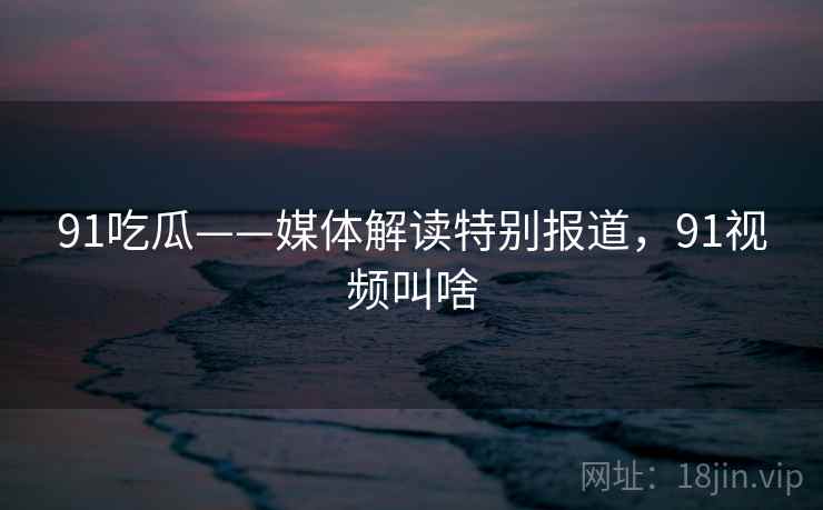 91吃瓜——媒体解读特别报道，91视频叫啥