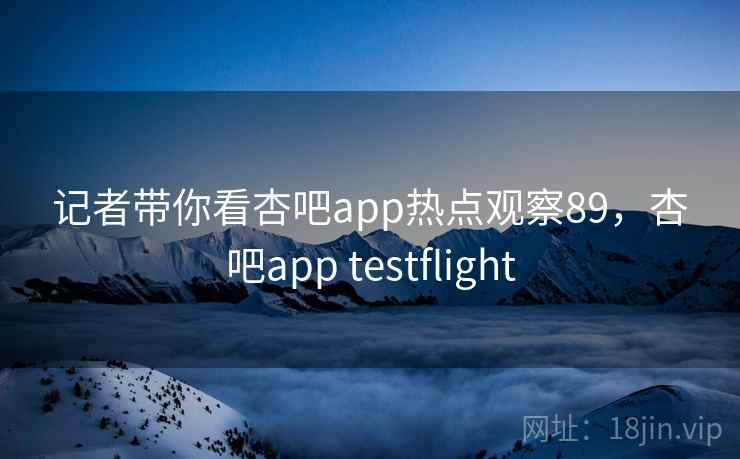 记者带你看杏吧app热点观察89,杏吧app testflight 记者带你看杏吧app热点观察89,杏吧app testflight