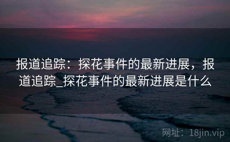 报道追踪：探花事件的最新进展，报道追踪_探花事件的最新进展是什么